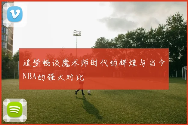 追梦畅谈魔术师时代的辉煌与当今NBA的强大对比