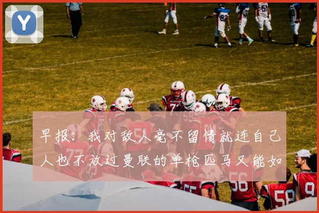 早报：我对敌人毫不留情就连自己人也不放过曼联的单枪匹马又能如何