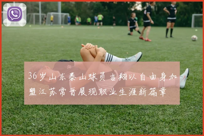 36岁山东泰山球员吉翔以自由身加盟江苏常晋展现职业生涯新篇章