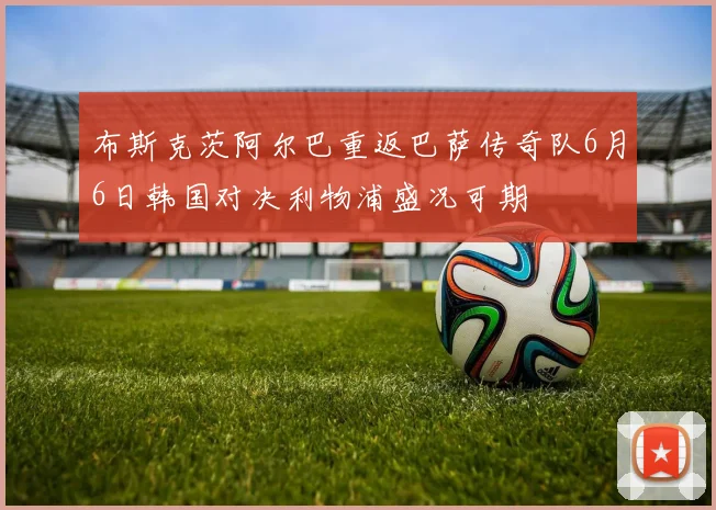 布斯克茨阿尔巴重返巴萨传奇队6月6日韩国对决利物浦盛况可期