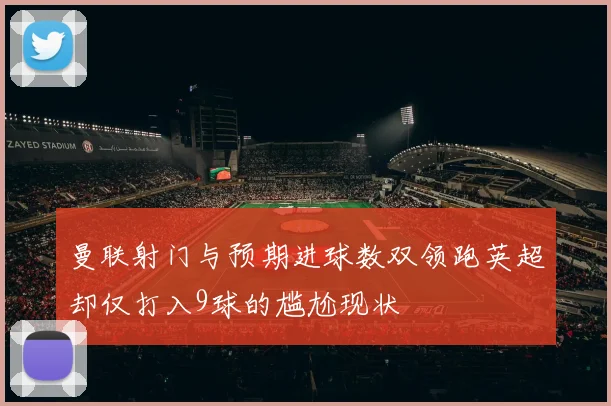 曼联射门与预期进球数双领跑英超却仅打入9球的尴尬现状