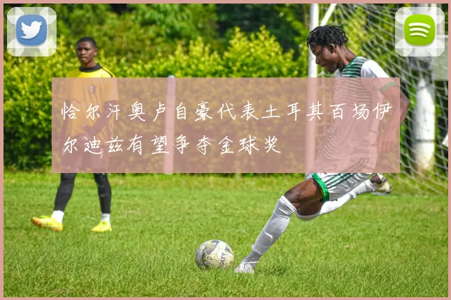 恰尔汗奥卢自豪代表土耳其百场伊尔迪兹有望争夺金球奖