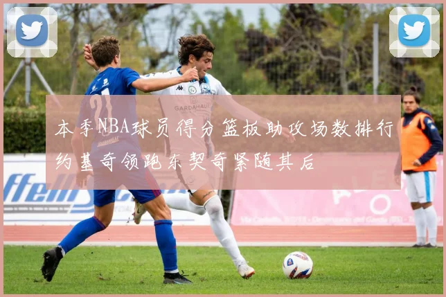 本季NBA球员得分篮板助攻场数排行约基奇领跑东契奇紧随其后