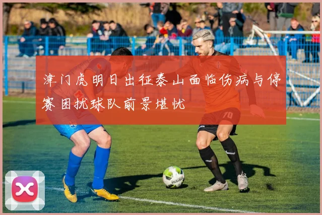 津门虎明日出征泰山面临伤病与停赛困扰球队前景堪忧