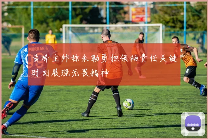 黄蜂主帅称米勒勇担领袖责任关键时刻展现无畏精神