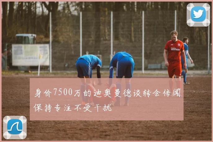 身价7500万的迪奥曼德谈转会传闻保持专注不受干扰