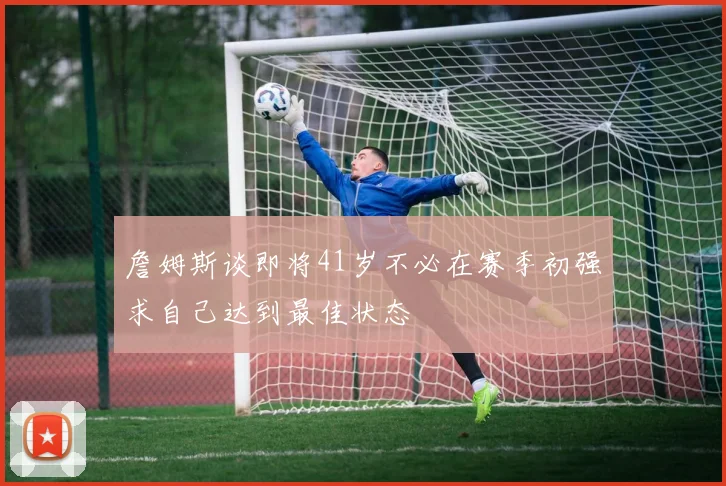 詹姆斯谈即将41岁不必在赛季初强求自己达到最佳状态