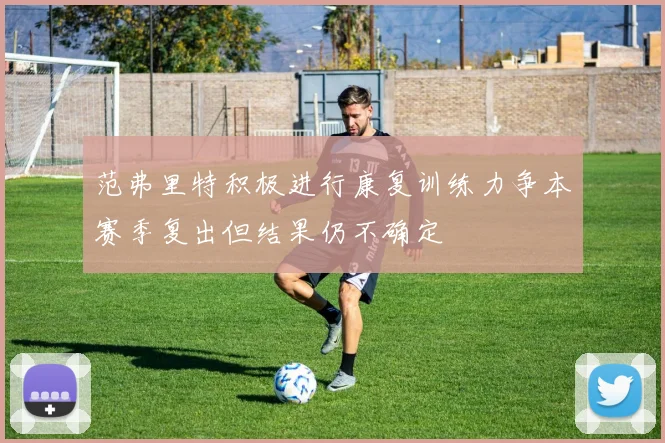 范弗里特积极进行康复训练力争本赛季复出但结果仍不确定