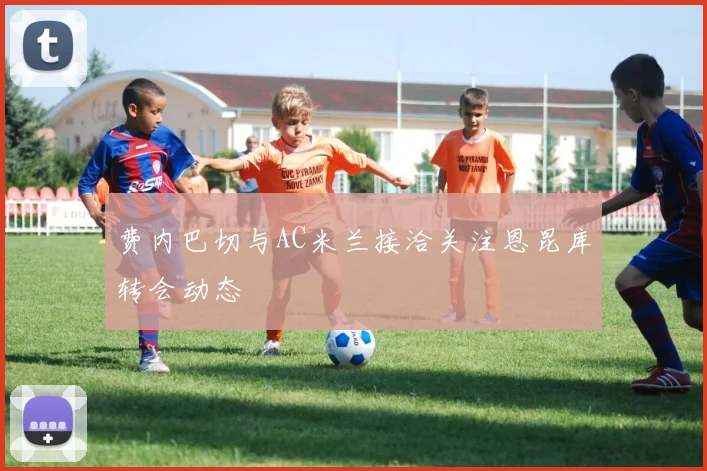 费内巴切与AC米兰接洽关注恩昆库转会动态