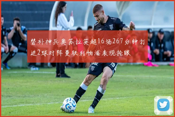 替补神兵奥苏拉英超16场267分钟打进2球对阵曼联利物浦表现抢眼