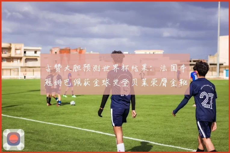 古赞大胆预测世界杯结果：法国夺冠姆巴佩获金球奖登贝莱荣膺金靴奖