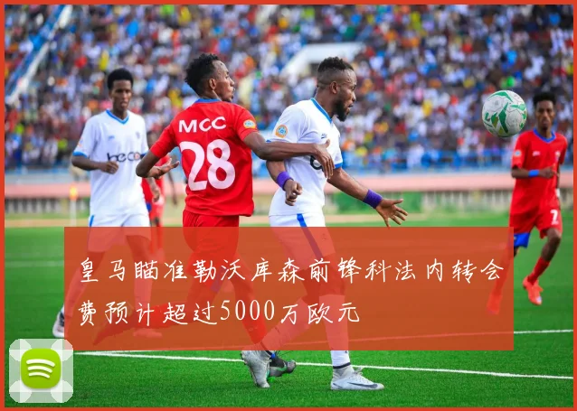 皇马瞄准勒沃库森前锋科法内转会费预计超过5000万欧元