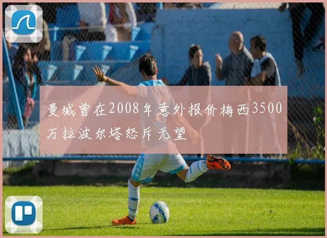曼城曾在2008年意外报价梅西3500万拉波尔塔怒斥无望