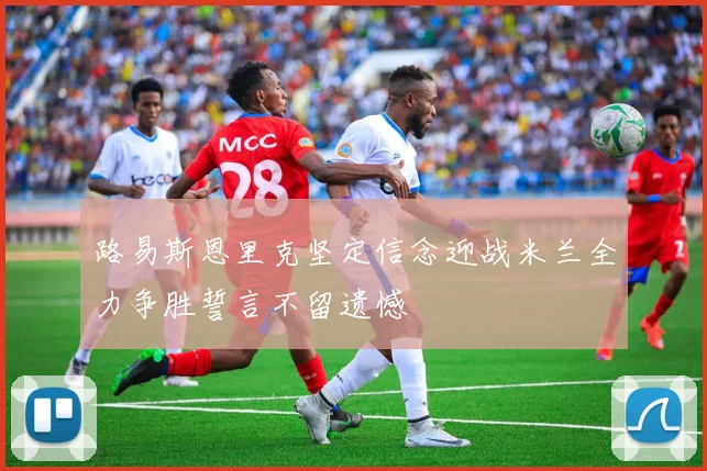 路易斯恩里克坚定信念迎战米兰全力争胜誓言不留遗憾