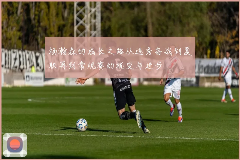 杨瀚森的成长之路从选秀备战到夏联再到常规赛的蜕变与进步