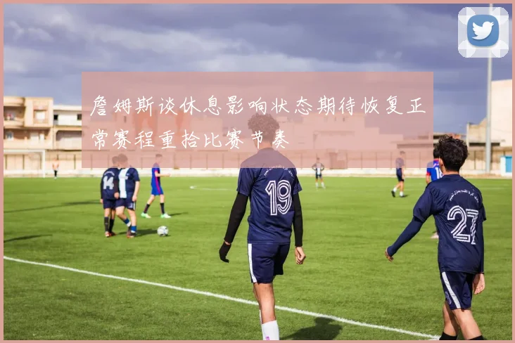 詹姆斯谈休息影响状态期待恢复正常赛程重拾比赛节奏