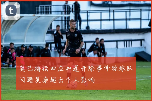 奥巴梅扬回应加蓬开除事件称球队问题复杂超出个人影响