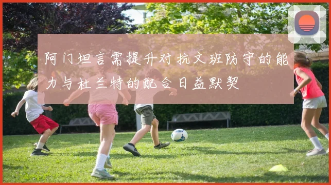 阿门坦言需提升对抗文班防守的能力与杜兰特的配合日益默契