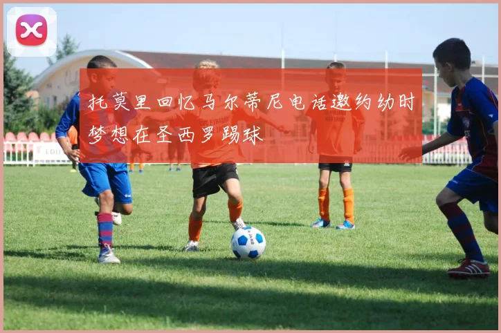 托莫里回忆马尔蒂尼电话邀约幼时梦想在圣西罗踢球