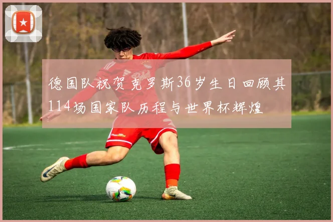 德国队祝贺克罗斯36岁生日回顾其114场国家队历程与世界杯辉煌
