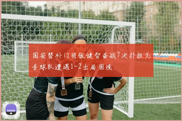 国安替补门将张健智奋战7次扑救无奈球队遭遇1-2出局困境