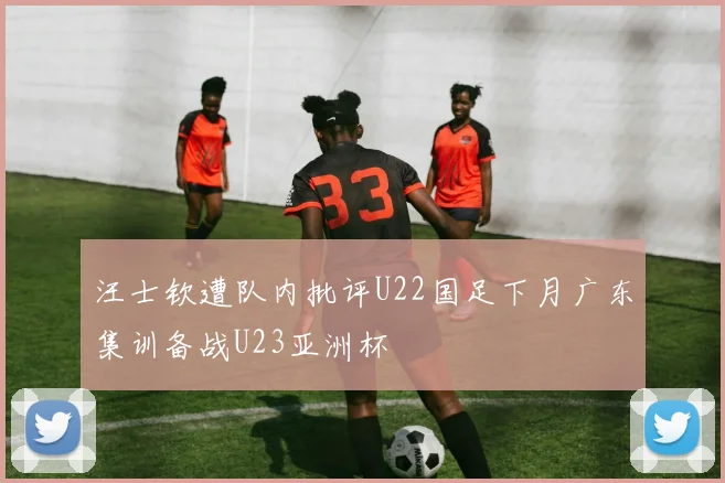 汪士钦遭队内批评U22国足下月广东集训备战U23亚洲杯