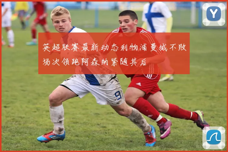 英超联赛最新动态利物浦曼城不败场次领跑阿森纳紧随其后