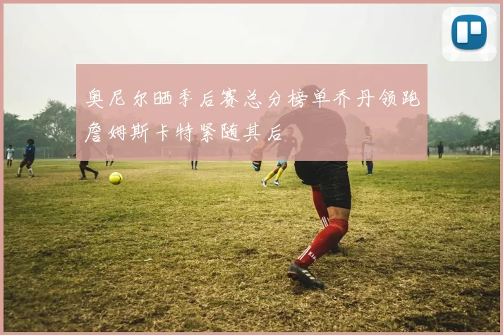 奥尼尔晒季后赛总分榜单乔丹领跑詹姆斯卡特紧随其后