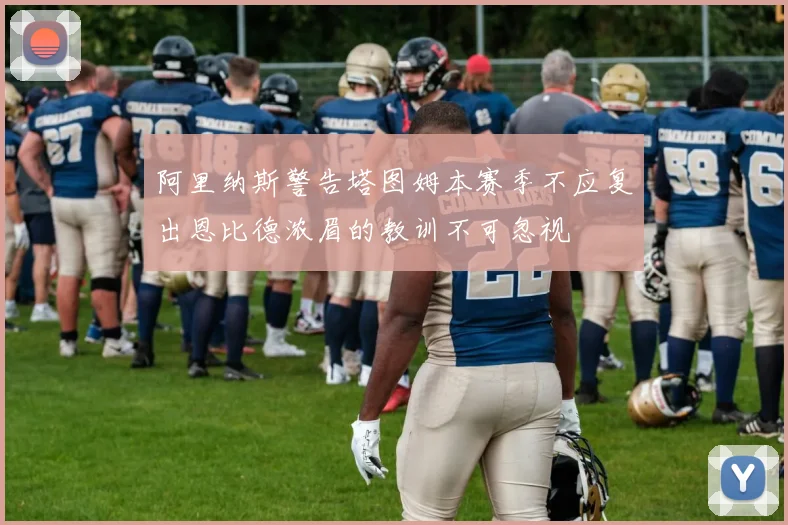 阿里纳斯警告塔图姆本赛季不应复出恩比德浓眉的教训不可忽视